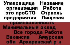 Упаковщица › Название организации ­ Работа-это проСТО › Отрасль предприятия ­ Пищевая промышленность › Минимальный оклад ­ 20 000 - Все города Работа » Вакансии   . Амурская обл.,Архаринский р-н